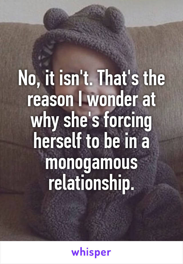 No, it isn't. That's the reason I wonder at why she's forcing herself to be in a monogamous relationship.