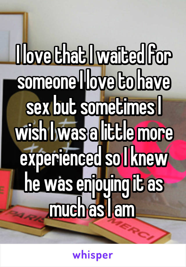 I love that I waited for someone I love to have sex but sometimes I wish I was a little more experienced so I knew he was enjoying it as much as I am 