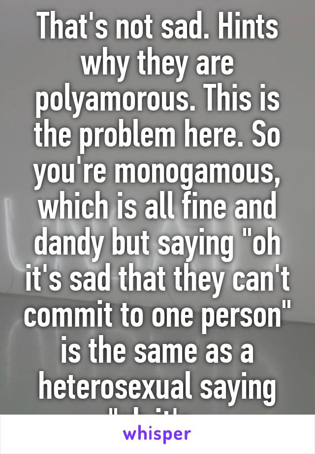 That's not sad. Hints why they are polyamorous. This is the problem here. So you're monogamous, which is all fine and dandy but saying "oh it's sad that they can't commit to one person" is the same as a heterosexual saying "oh it's  