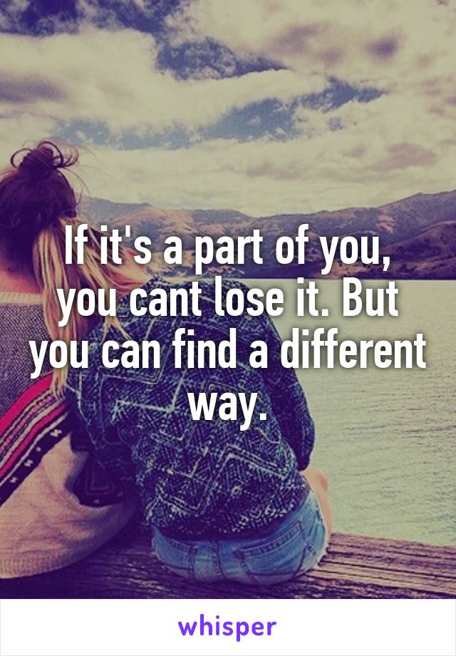If it's a part of you, you cant lose it. But you can find a different way.