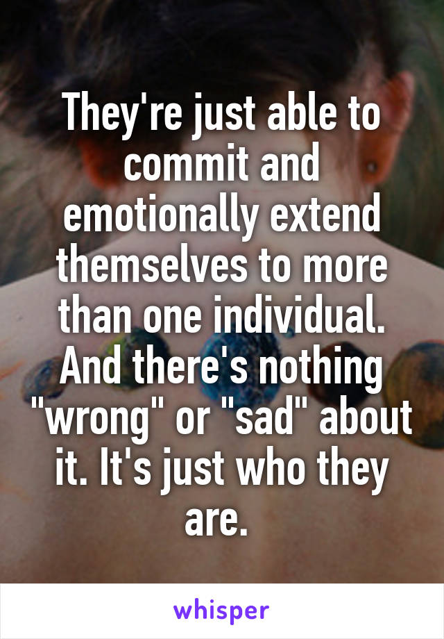 They're just able to commit and emotionally extend themselves to more than one individual. And there's nothing "wrong" or "sad" about it. It's just who they are. 