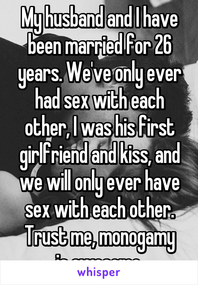 My husband and I have been married for 26 years. We've only ever had sex with each other, I was his first girlfriend and kiss, and we will only ever have sex with each other.
Trust me, monogamy is awesome.