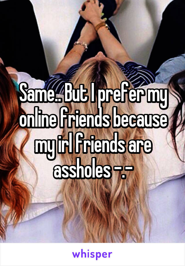 Same.. But I prefer my online friends because my irl friends are assholes -.-