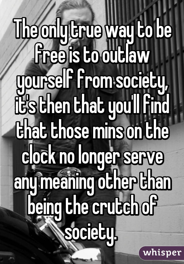 The only true way to be free is to outlaw yourself from society, it's then that you'll find that those mins on the clock no longer serve any meaning other than being the crutch of society. 