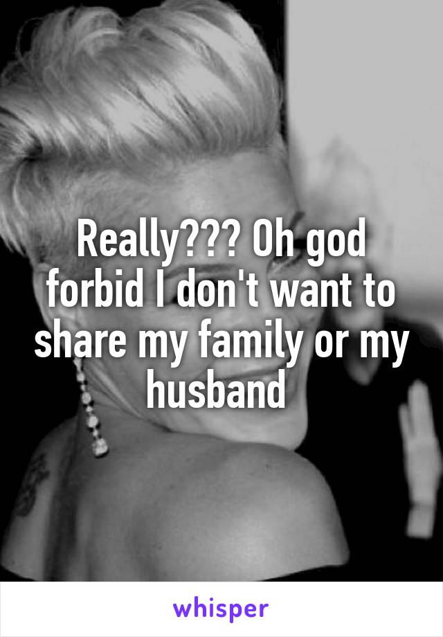 Really??? Oh god forbid I don't want to share my family or my husband 