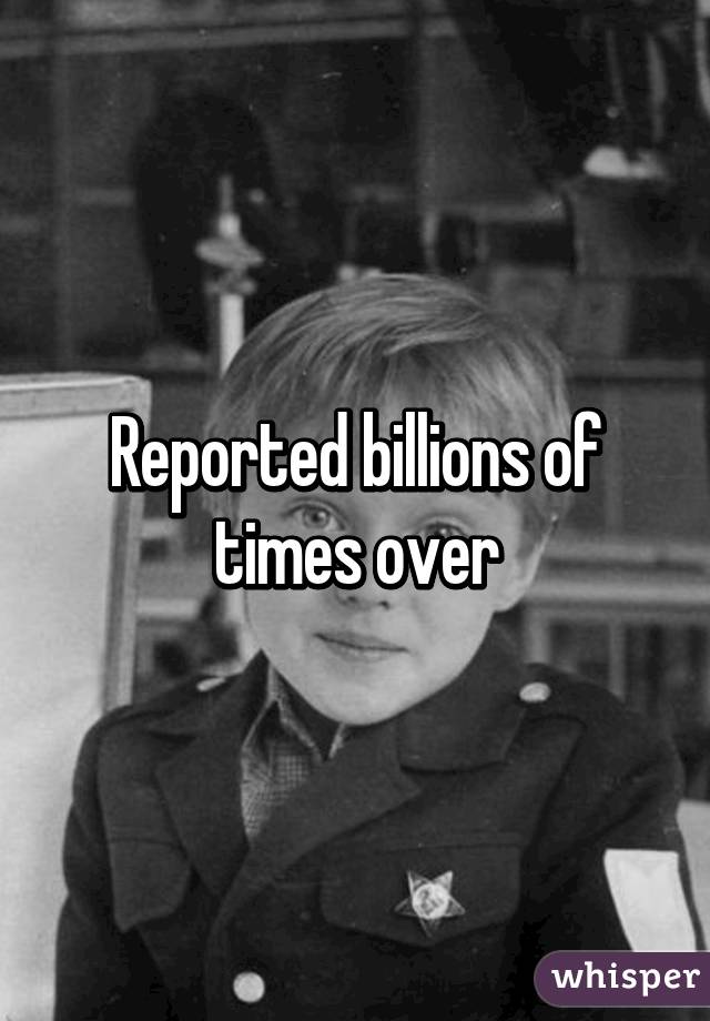 Reported billions of times over