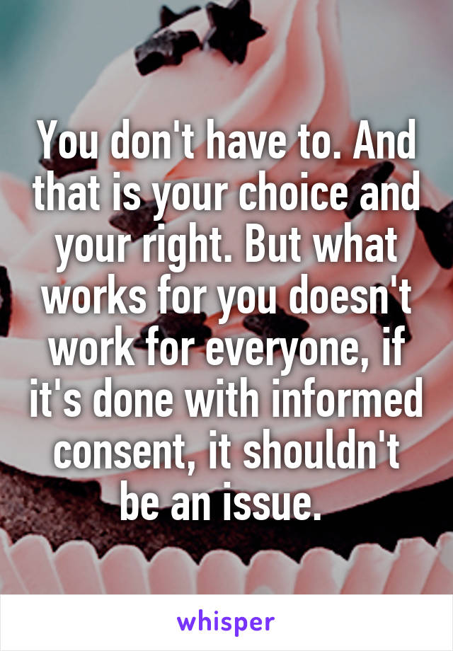 You don't have to. And that is your choice and your right. But what works for you doesn't work for everyone, if it's done with informed consent, it shouldn't be an issue. 