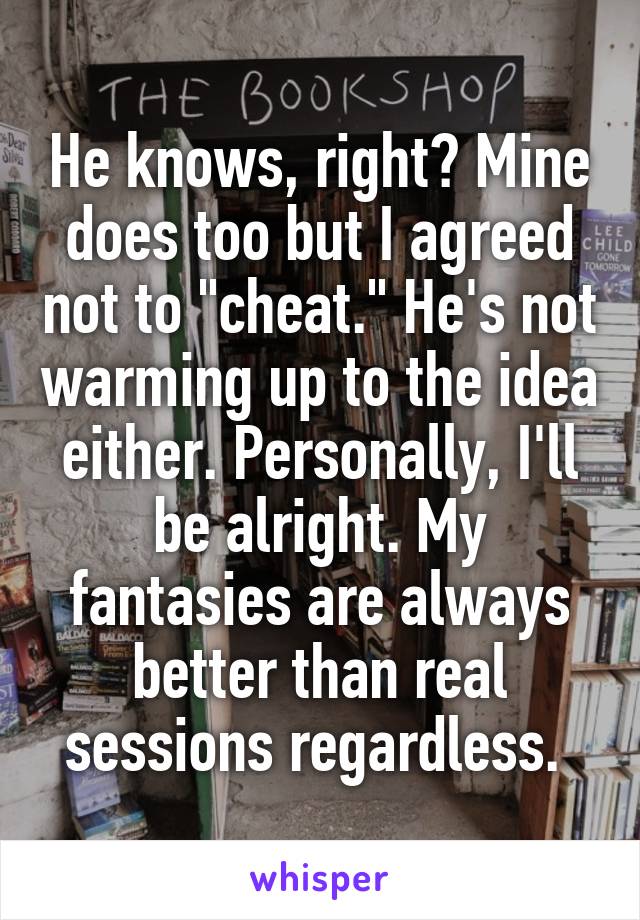 He knows, right? Mine does too but I agreed not to "cheat." He's not warming up to the idea either. Personally, I'll be alright. My fantasies are always better than real sessions regardless. 