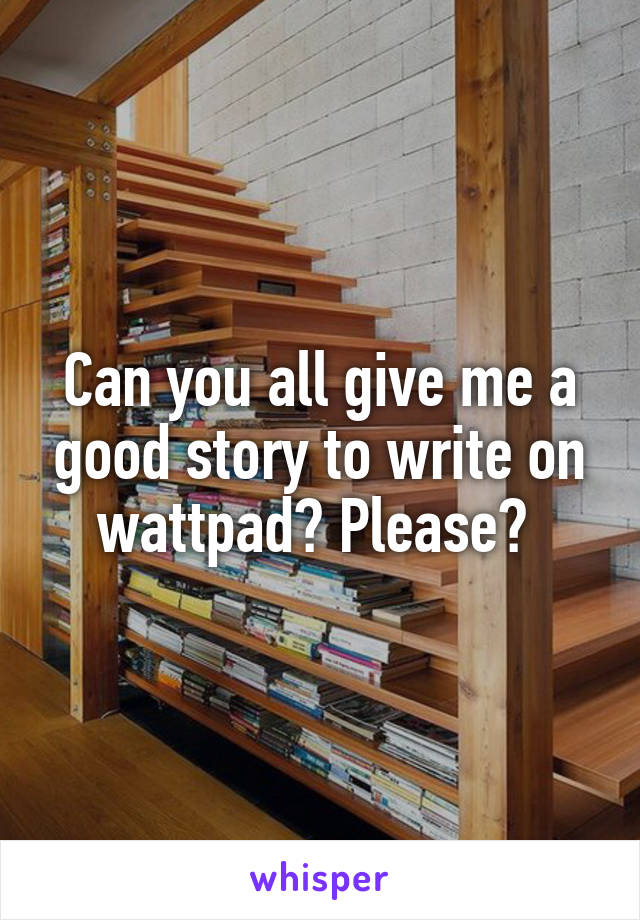 Can you all give me a good story to write on wattpad? Please? 