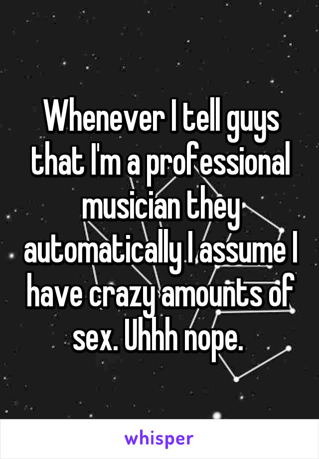 Whenever I tell guys that I'm a professional musician they automatically I assume I have crazy amounts of sex. Uhhh nope. 