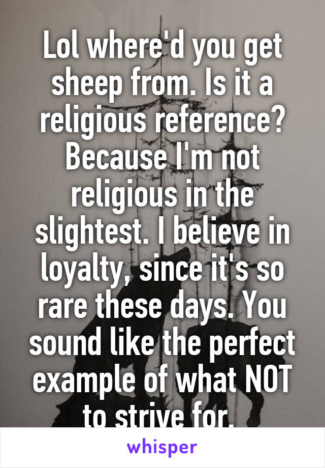 Lol where'd you get sheep from. Is it a religious reference? Because I'm not religious in the slightest. I believe in loyalty, since it's so rare these days. You sound like the perfect example of what NOT to strive for. 