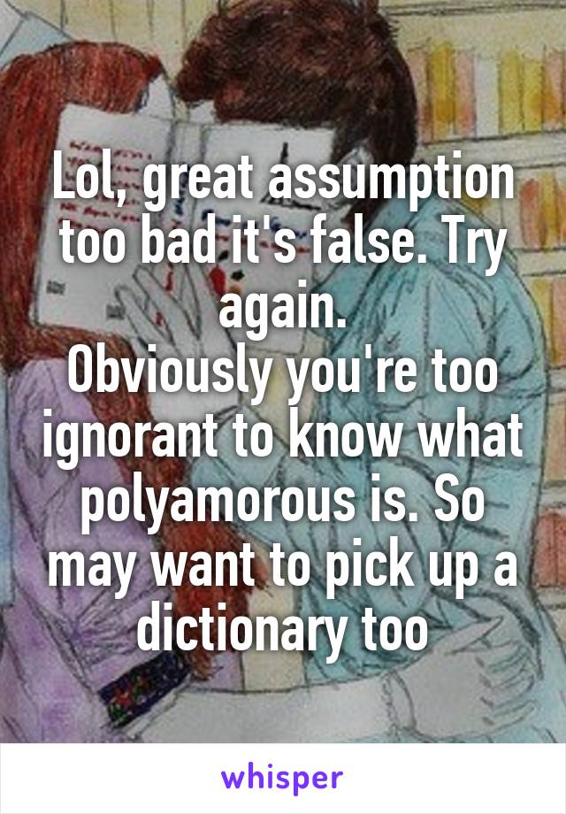 Lol, great assumption too bad it's false. Try again.
Obviously you're too ignorant to know what polyamorous is. So may want to pick up a dictionary too