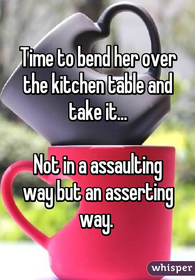 Time to bend her over the kitchen table and take it...

Not in a assaulting way but an asserting way. 