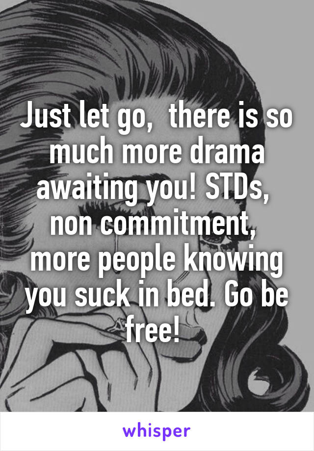 Just let go,  there is so much more drama awaiting you! STDs,  non commitment,  more people knowing you suck in bed. Go be free! 