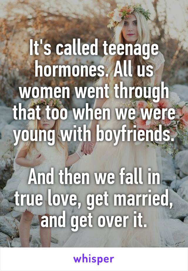 It's called teenage hormones. All us women went through that too when we were young with boyfriends.

And then we fall in true love, get married, and get over it.
