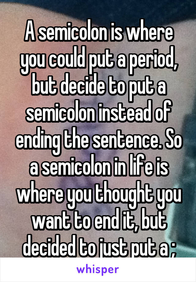 A semicolon is where you could put a period, but decide to put a semicolon instead of ending the sentence. So a semicolon in life is where you thought you want to end it, but decided to just put a ;