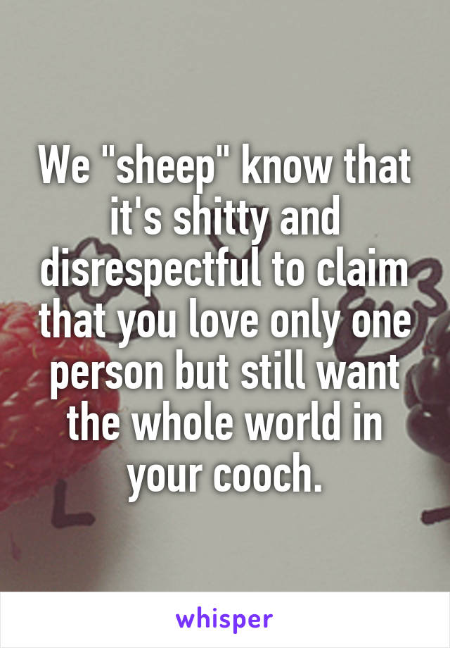 We "sheep" know that it's shitty and disrespectful to claim that you love only one person but still want the whole world in your cooch.