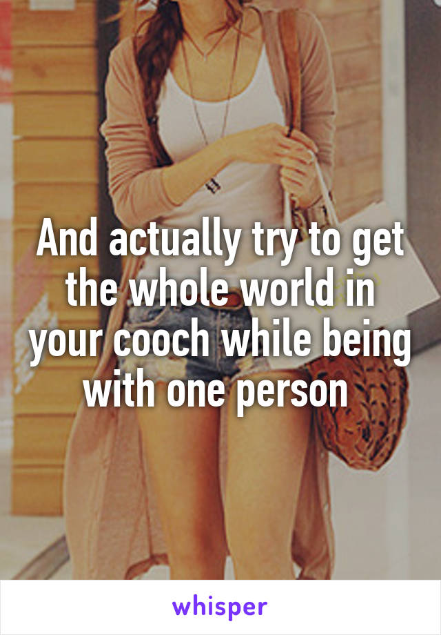 And actually try to get the whole world in your cooch while being with one person 