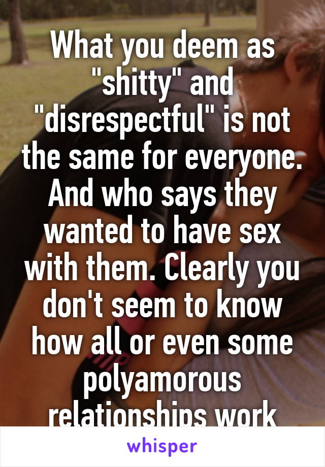 What you deem as "shitty" and "disrespectful" is not the same for everyone. And who says they wanted to have sex with them. Clearly you don't seem to know how all or even some polyamorous relationships work