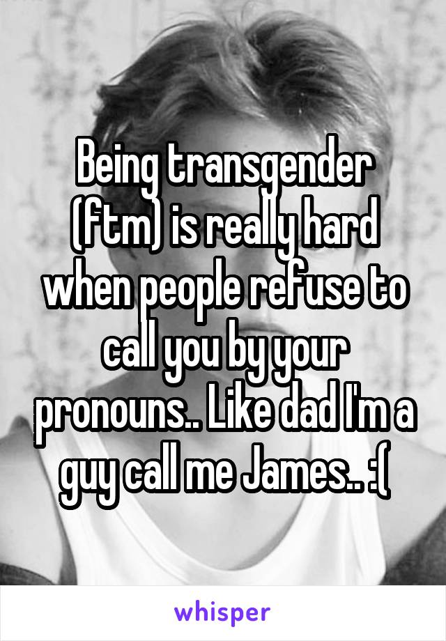 Being transgender (ftm) is really hard when people refuse to call you by your pronouns.. Like dad I'm a guy call me James.. :(