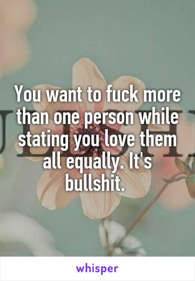 You want to fuck more than one person while stating you love them all equally. It's bullshit. 