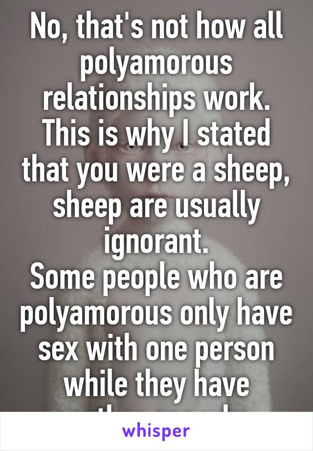 No, that's not how all polyamorous relationships work. This is why I stated that you were a sheep, sheep are usually ignorant.
Some people who are polyamorous only have sex with one person while they have another one who 