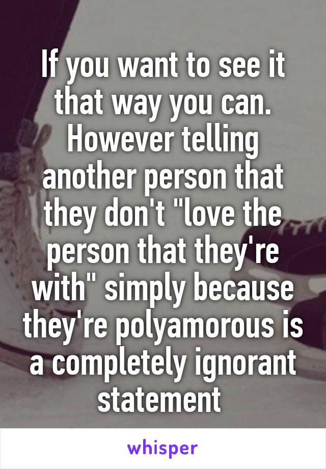 If you want to see it that way you can. However telling another person that they don't "love the person that they're with" simply because they're polyamorous is a completely ignorant statement 