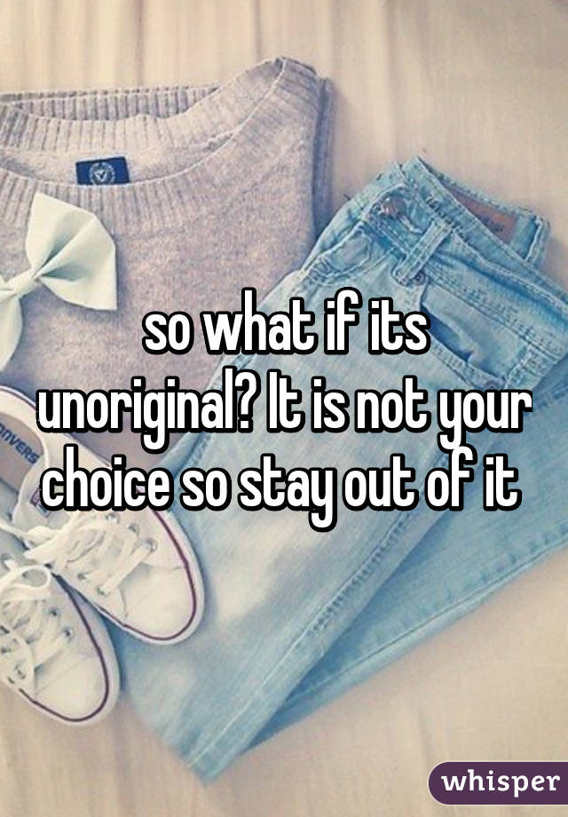 so what if its unoriginal? It is not your choice so stay out of it 