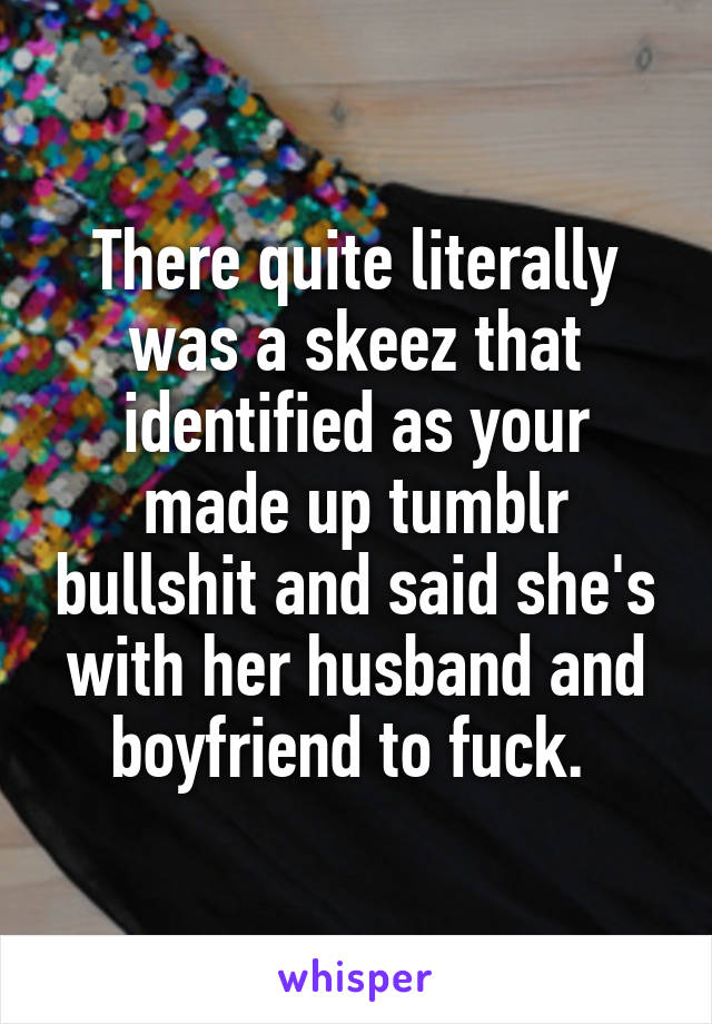 There quite literally was a skeez that identified as your made up tumblr bullshit and said she's with her husband and boyfriend to fuck. 