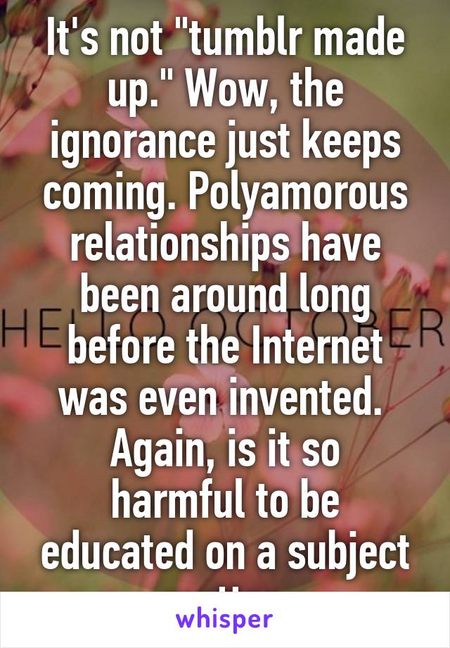 It's not "tumblr made up." Wow, the ignorance just keeps coming. Polyamorous relationships have been around long before the Internet was even invented. 
Again, is it so harmful to be educated on a subject matter 