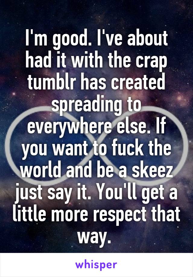 I'm good. I've about had it with the crap tumblr has created spreading to everywhere else. If you want to fuck the world and be a skeez just say it. You'll get a little more respect that way. 