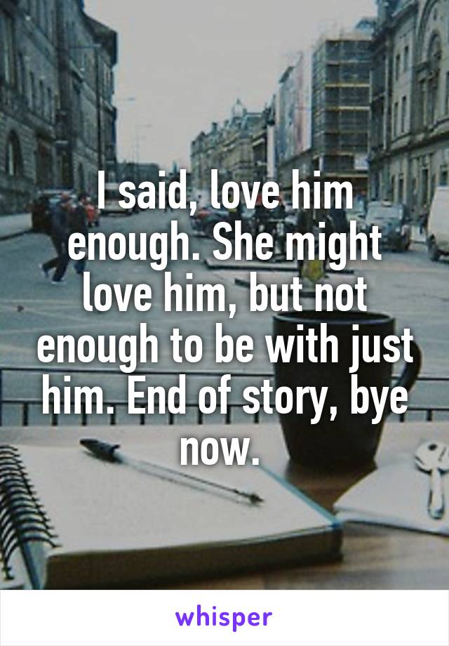 I said, love him enough. She might love him, but not enough to be with just him. End of story, bye now. 