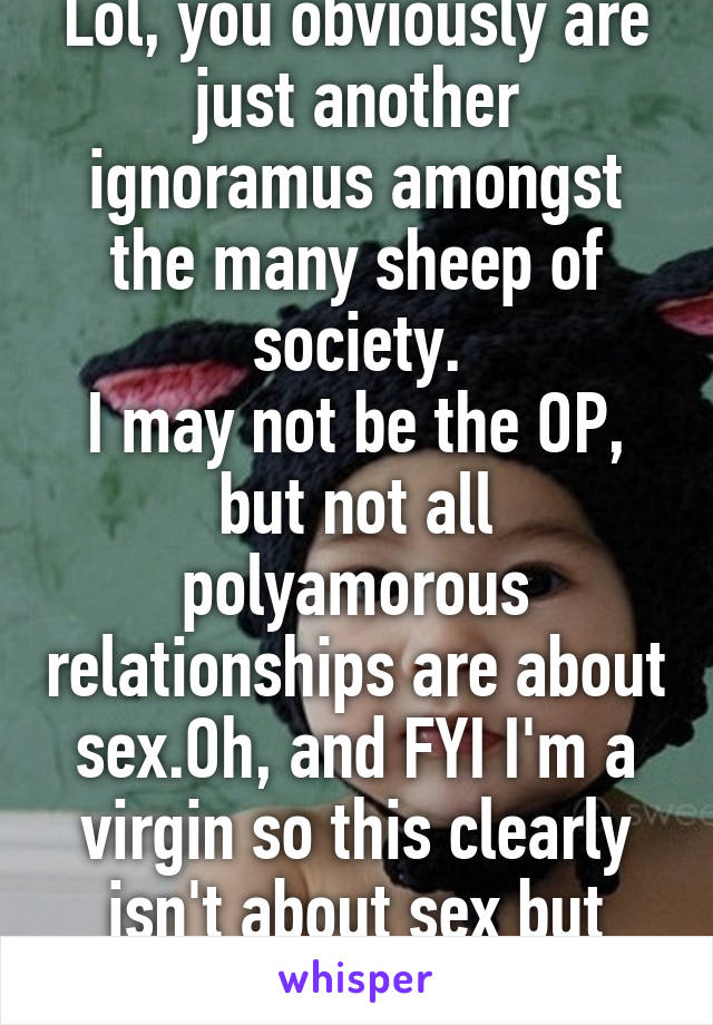 Lol, you obviously are just another ignoramus amongst the many sheep of society.
I may not be the OP, but not all polyamorous relationships are about sex.Oh, and FYI I'm a virgin so this clearly isn't about sex but your  ignorance 