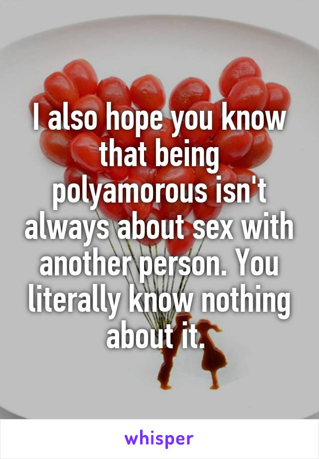 I also hope you know that being polyamorous isn't always about sex with another person. You literally know nothing about it. 
