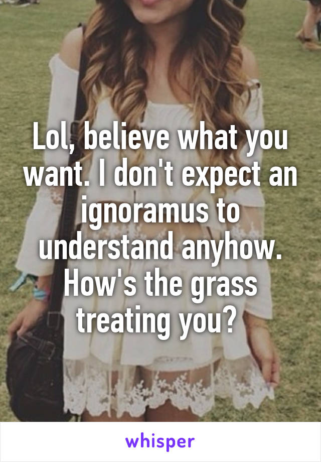 Lol, believe what you want. I don't expect an ignoramus to understand anyhow.
How's the grass treating you? 