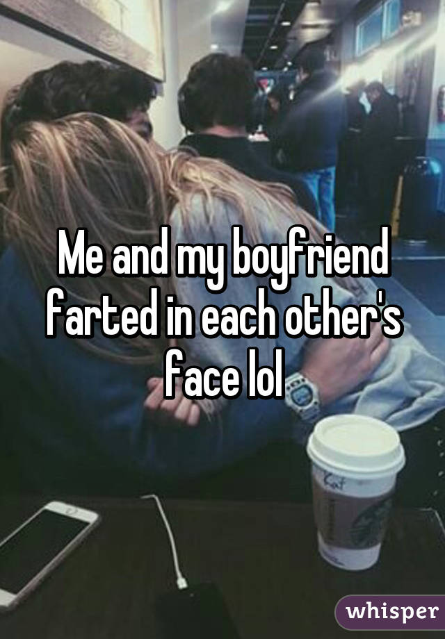Me and my boyfriend farted in each other's face lol
