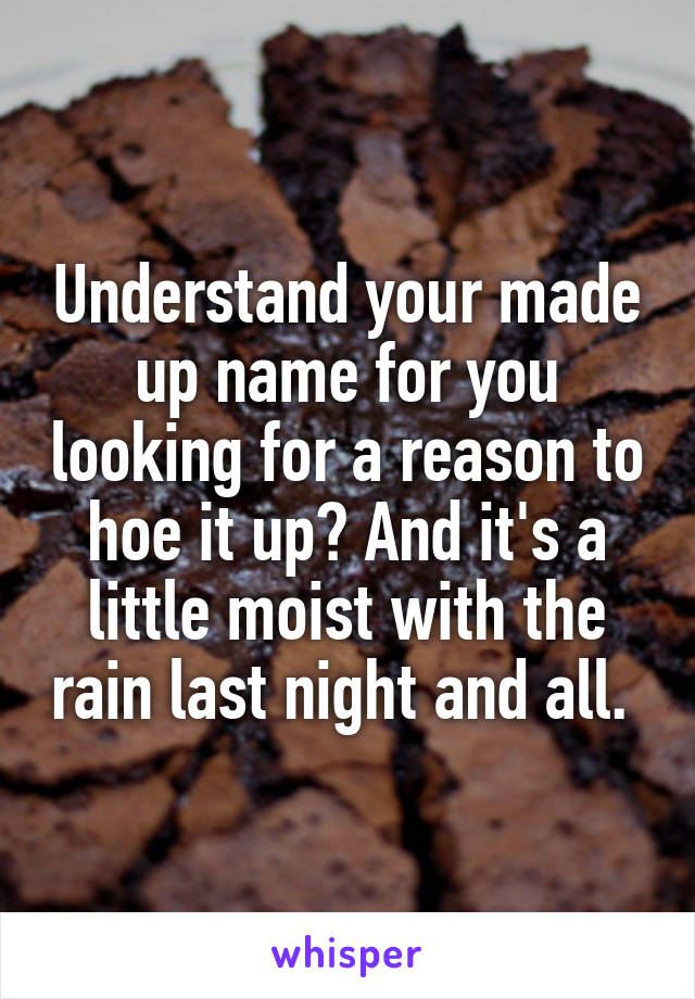 Understand your made up name for you looking for a reason to hoe it up? And it's a little moist with the rain last night and all. 