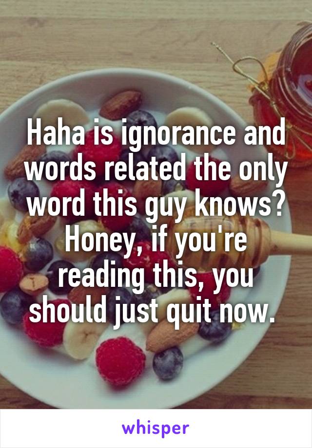 Haha is ignorance and words related the only word this guy knows? Honey, if you're reading this, you should just quit now. 