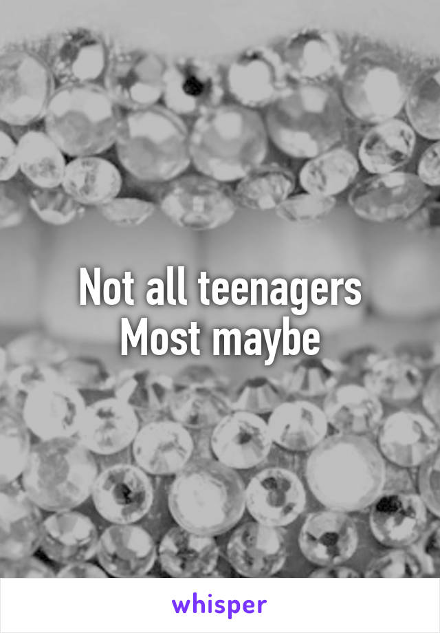 Not all teenagers
Most maybe