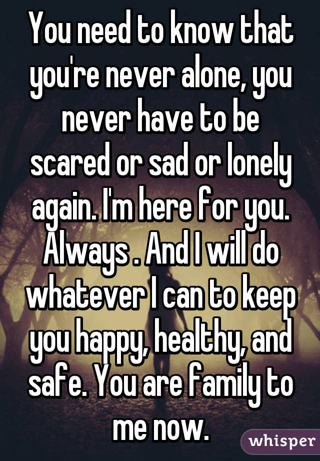 You need to know that you're never alone, you never have to be scared or sad or lonely again. I'm here for you. Always . And I will do whatever I can to keep you happy, healthy, and safe. You are family to me now.
