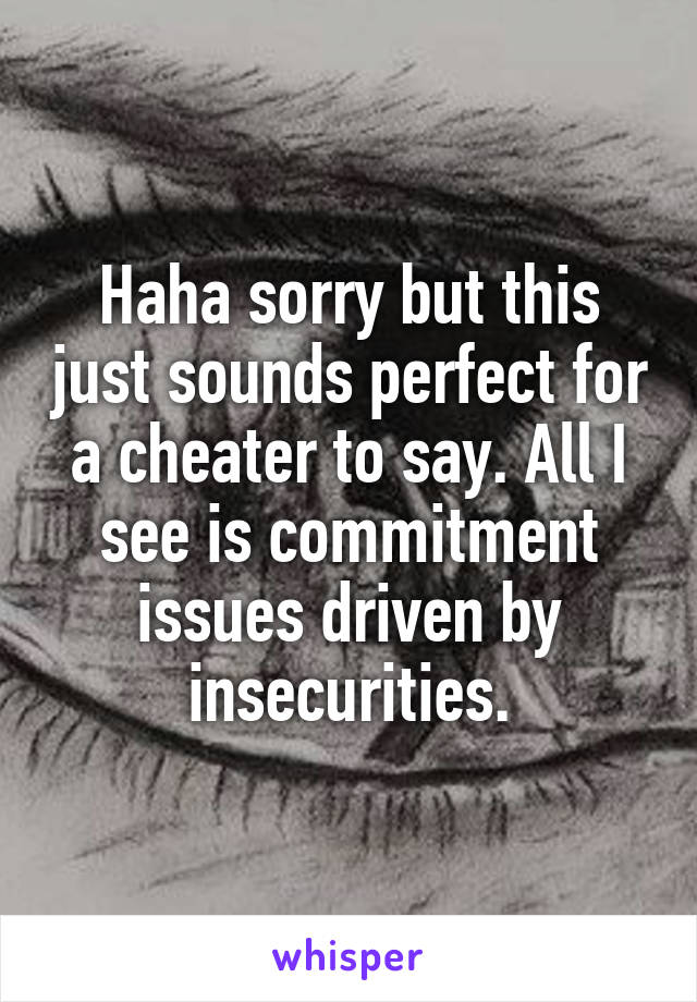 Haha sorry but this just sounds perfect for a cheater to say. All I see is commitment issues driven by insecurities.