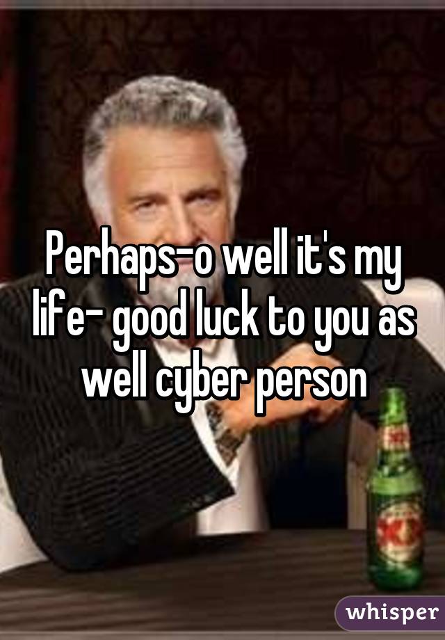 Perhaps-o well it's my life- good luck to you as well cyber person