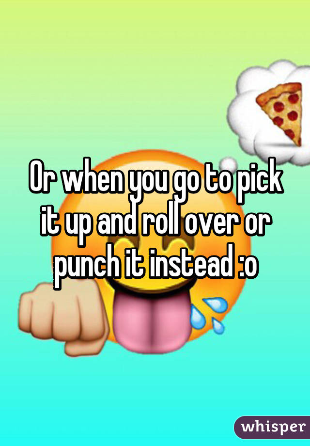 Or when you go to pick it up and roll over or punch it instead :o