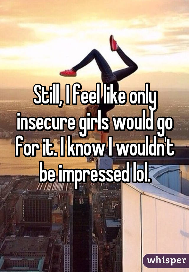 Still, I feel like only insecure girls would go for it. I know I wouldn't be impressed lol.