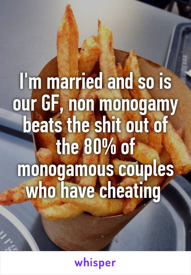 I'm married and so is our GF, non monogamy beats the shit out of the 80% of monogamous couples who have cheating 