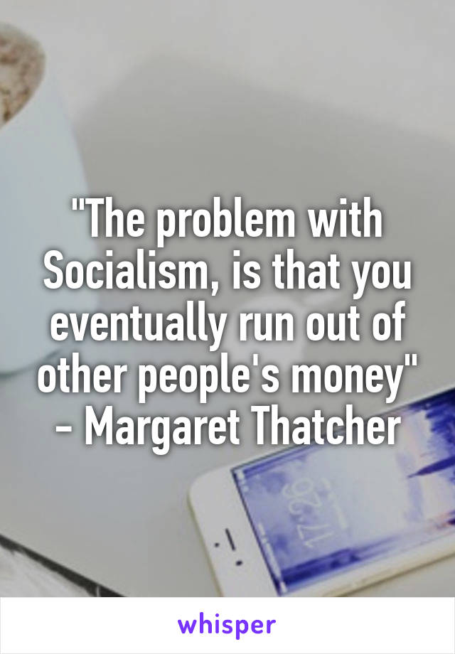 "The problem with Socialism, is that you eventually run out of other people's money" - Margaret Thatcher