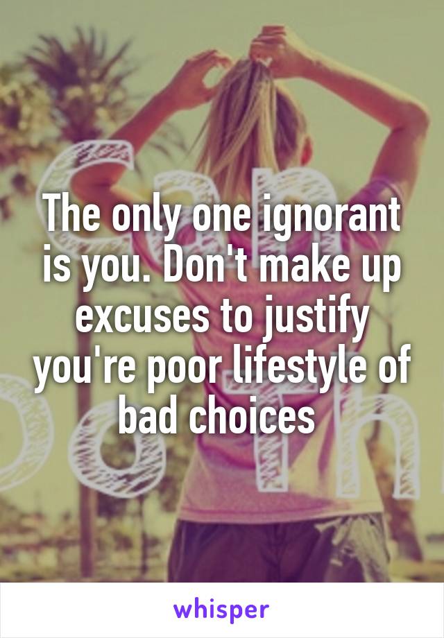 The only one ignorant is you. Don't make up excuses to justify you're poor lifestyle of bad choices 