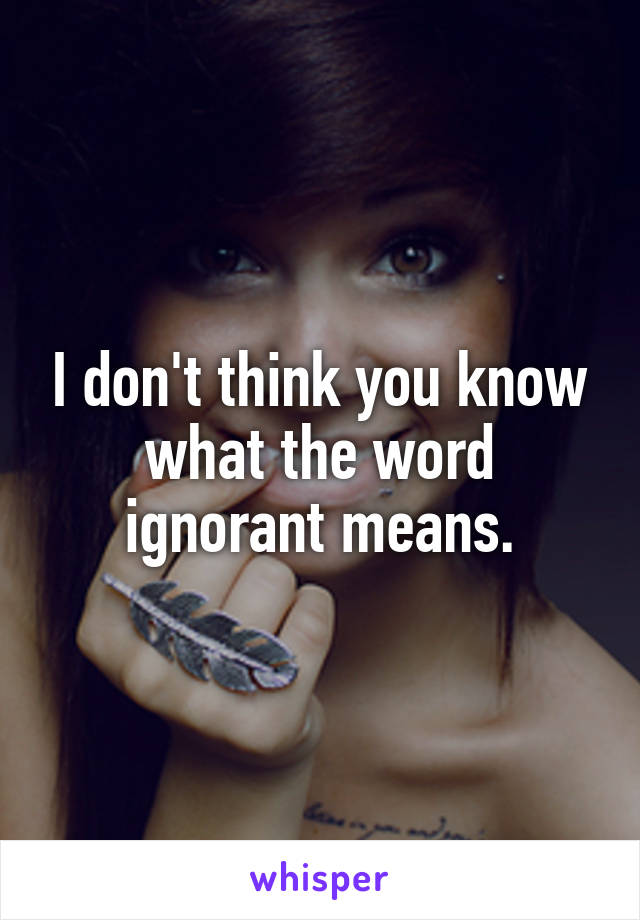 I don't think you know what the word ignorant means.