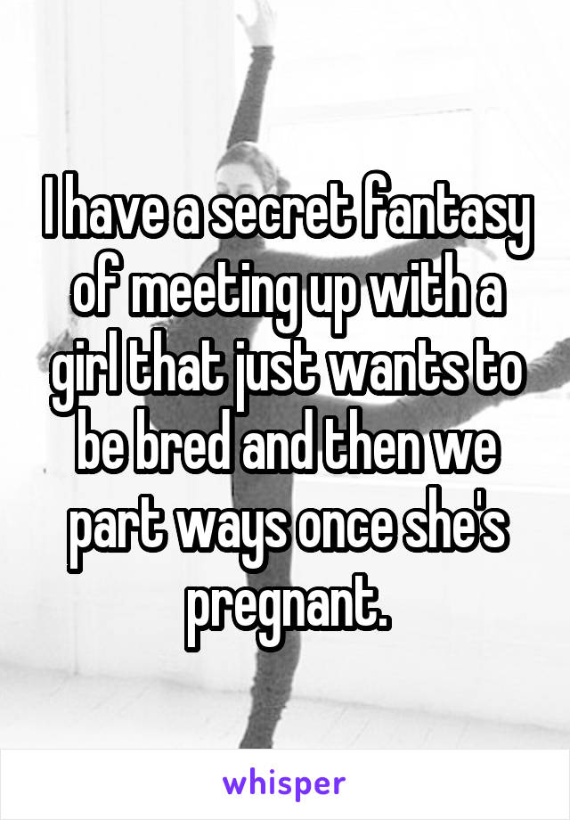 I have a secret fantasy of meeting up with a girl that just wants to be bred and then we part ways once she's pregnant.
