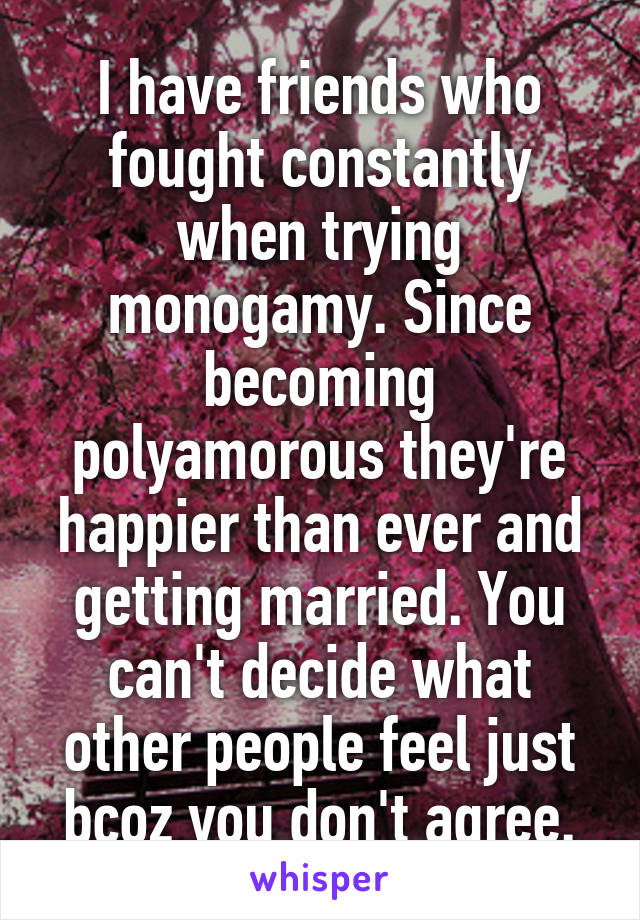 I have friends who fought constantly when trying monogamy. Since becoming polyamorous they're happier than ever and getting married. You can't decide what other people feel just bcoz you don't agree.